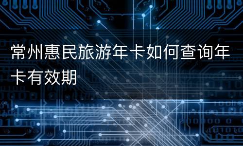 常州惠民旅游年卡如何查询年卡有效期
