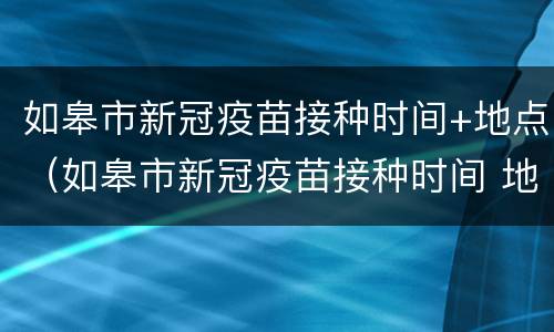 如皋市新冠疫苗接种时间+地点（如皋市新冠疫苗接种时间 地点表）