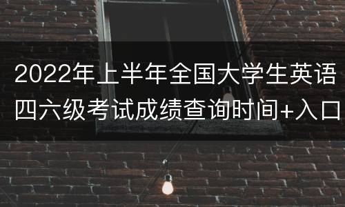 2022年上半年全国大学生英语四六级考试成绩查询时间+入口