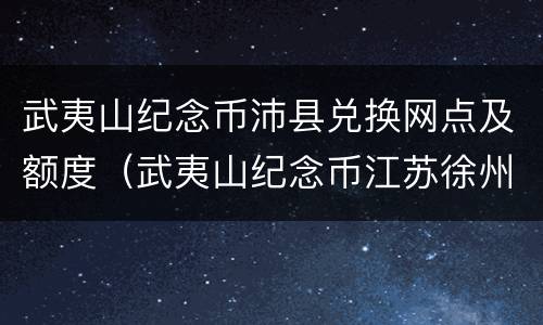 武夷山纪念币沛县兑换网点及额度（武夷山纪念币江苏徐州网点）