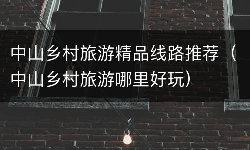 中山乡村旅游精品线路推荐（中山乡村旅游哪里好玩）