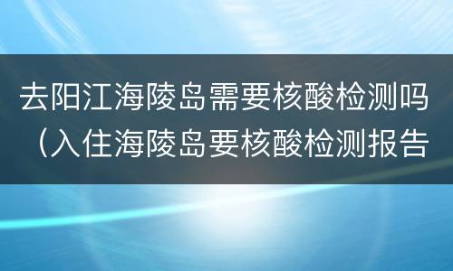 去阳江海陵岛需要核酸检测吗（入住海陵岛要核酸检测报告吗）