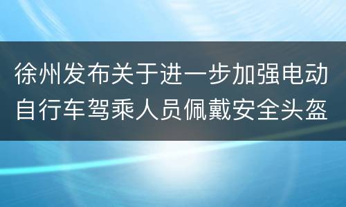 徐州发布关于进一步加强电动自行车驾乘人员佩戴安全头盔管理的通告