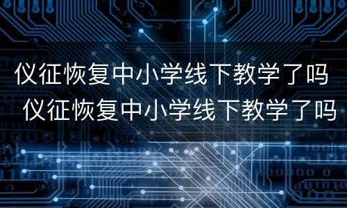 仪征恢复中小学线下教学了吗 仪征恢复中小学线下教学了吗现在