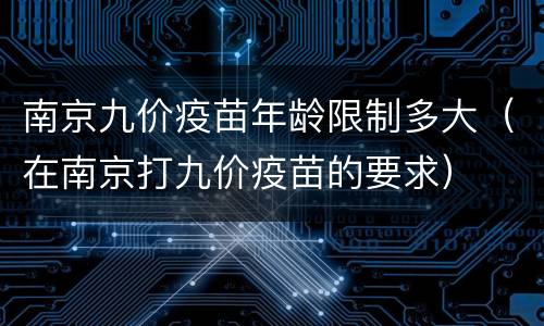 南京九价疫苗年龄限制多大（在南京打九价疫苗的要求）