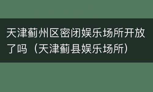 天津蓟州区密闭娱乐场所开放了吗（天津蓟县娱乐场所）