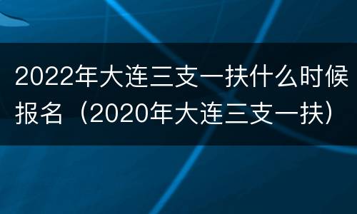 2022年大连三支一扶什么时候报名（2020年大连三支一扶）