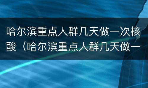 哈尔滨重点人群几天做一次核酸（哈尔滨重点人群几天做一次核酸检测）