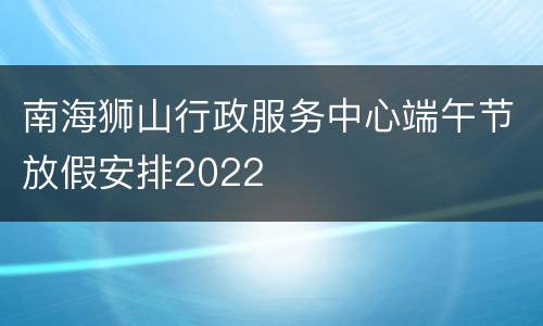 南海狮山行政服务中心端午节放假安排2022