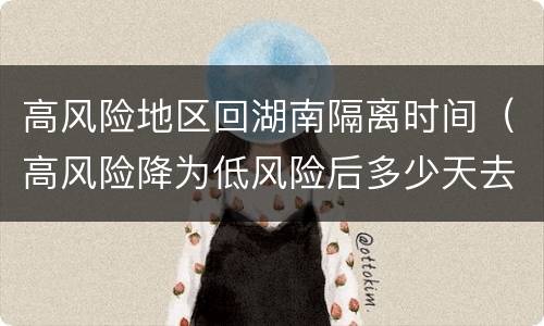 高风险地区回湖南隔离时间（高风险降为低风险后多少天去外地不用隔离）