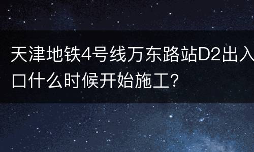 天津地铁4号线万东路站D2出入口什么时候开始施工？