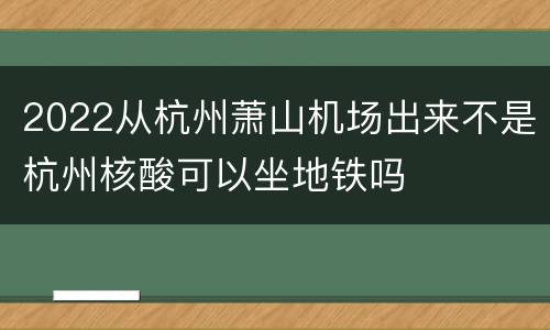 2022从杭州萧山机场出来不是杭州核酸可以坐地铁吗