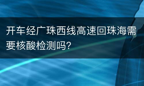 开车经广珠西线高速回珠海需要核酸检测吗？