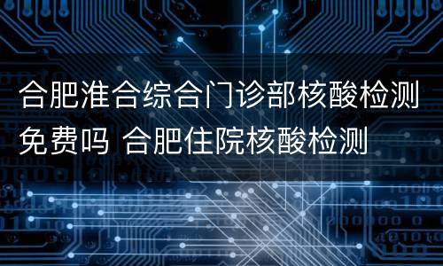 合肥淮合综合门诊部核酸检测免费吗 合肥住院核酸检测
