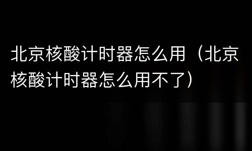 北京核酸计时器怎么用（北京核酸计时器怎么用不了）