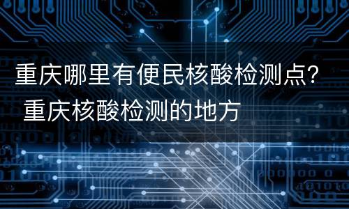 重庆哪里有便民核酸检测点？ 重庆核酸检测的地方