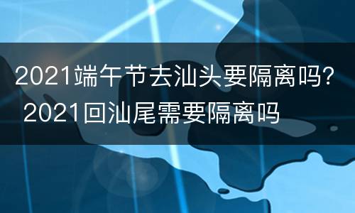 2021端午节去汕头要隔离吗？ 2021回汕尾需要隔离吗