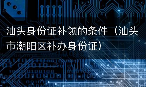 汕头身份证补领的条件（汕头市潮阳区补办身份证）