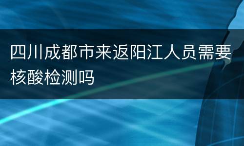 四川成都市来返阳江人员需要核酸检测吗