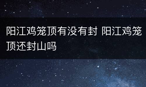 阳江鸡笼顶有没有封 阳江鸡笼顶还封山吗
