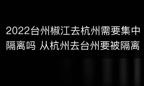2022台州椒江去杭州需要集中隔离吗 从杭州去台州要被隔离吗