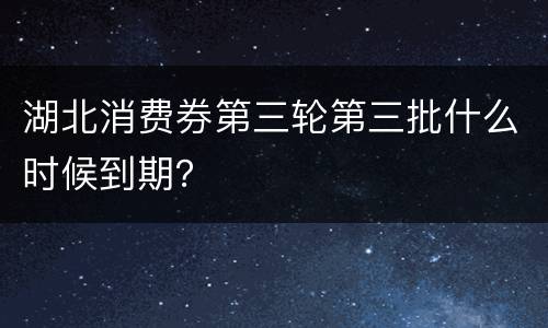 湖北消费券第三轮第三批什么时候到期？