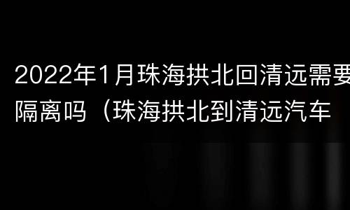 2022年1月珠海拱北回清远需要隔离吗（珠海拱北到清远汽车站时刻表）