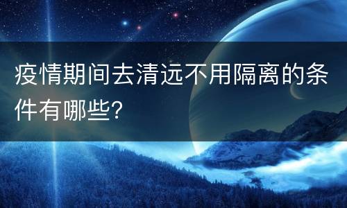 疫情期间去清远不用隔离的条件有哪些？