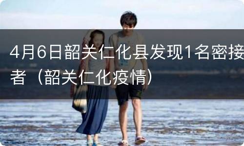 4月6日韶关仁化县发现1名密接者（韶关仁化疫情）