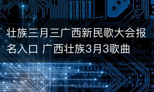 壮族三月三广西新民歌大会报名入口 广西壮族3月3歌曲