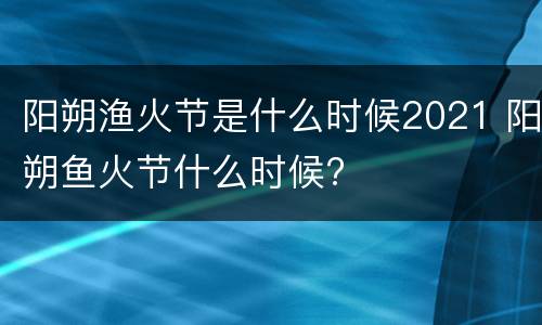 阳朔渔火节是什么时候2021 阳朔鱼火节什么时候?