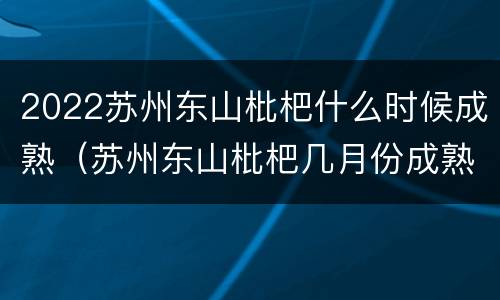 2022苏州东山枇杷什么时候成熟（苏州东山枇杷几月份成熟）