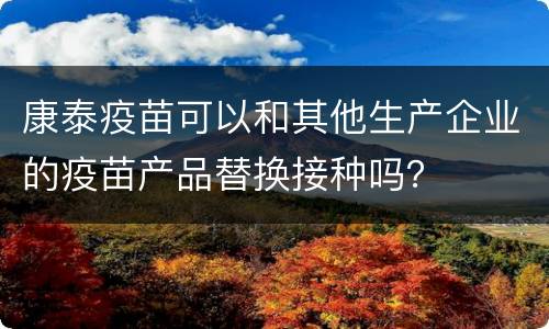 康泰疫苗可以和其他生产企业的疫苗产品替换接种吗？