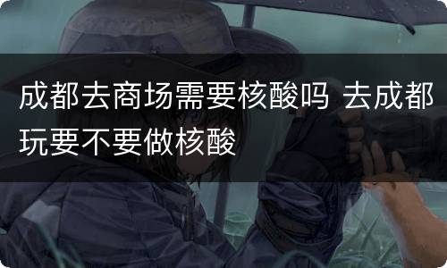 成都去商场需要核酸吗 去成都玩要不要做核酸