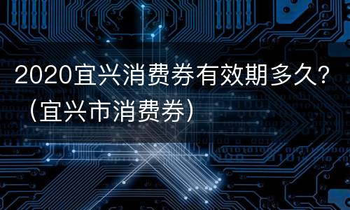 2020宜兴消费券有效期多久？（宜兴市消费券）