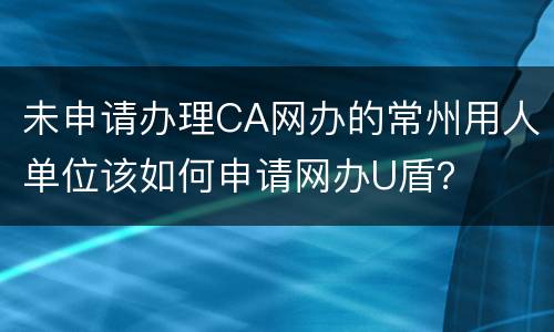 未申请办理CA网办的常州用人单位该如何申请网办U盾？