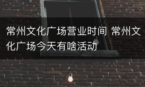 常州文化广场营业时间 常州文化广场今天有啥活动