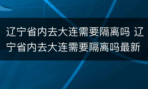 辽宁省内去大连需要隔离吗 辽宁省内去大连需要隔离吗最新