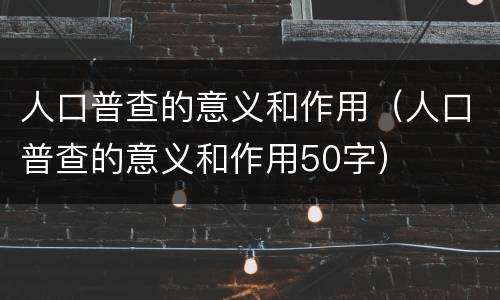 人口普查的意义和作用（人口普查的意义和作用50字）