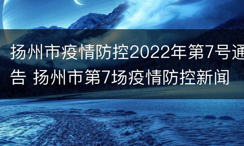 扬州市疫情防控2022年第7号通告 扬州市第7场疫情防控新闻发布会