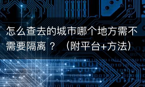 怎么查去的城市哪个地方需不需要隔离 ？（附平台+方法）