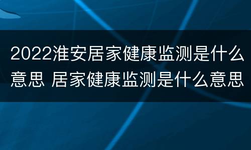 2022淮安居家健康监测是什么意思 居家健康监测是什么意思家人怎么办