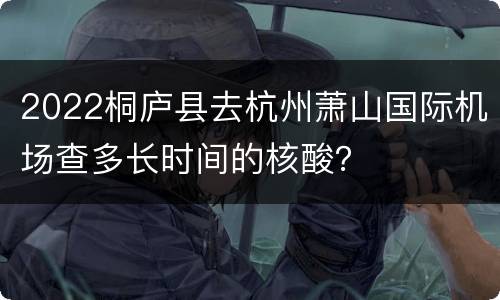 2022桐庐县去杭州萧山国际机场查多长时间的核酸？