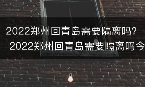 2022郑州回青岛需要隔离吗？ 2022郑州回青岛需要隔离吗今天