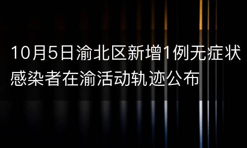 10月5日渝北区新增1例无症状感染者在渝活动轨迹公布