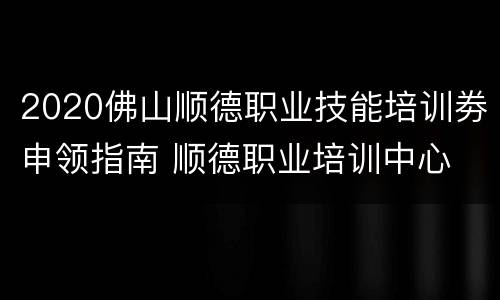 2020佛山顺德职业技能培训劵申领指南 顺德职业培训中心