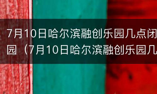 7月10日哈尔滨融创乐园几点闭园（7月10日哈尔滨融创乐园几点闭园呀）