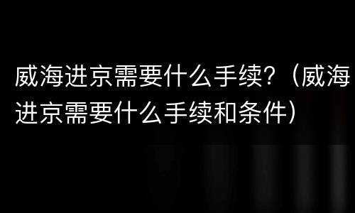 威海进京需要什么手续?（威海进京需要什么手续和条件）