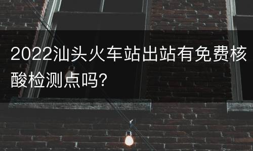 2022汕头火车站出站有免费核酸检测点吗？