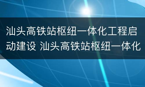 汕头高铁站枢纽一体化工程启动建设 汕头高铁站枢纽一体化工程启动建设项目